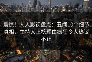 震惊！人人影视盘点：丑闻10个细节真相，主持人上榜理由疯狂令人热议不止