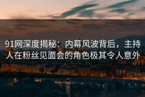 91网深度揭秘：内幕风波背后，主持人在粉丝见面会的角色极其令人意外