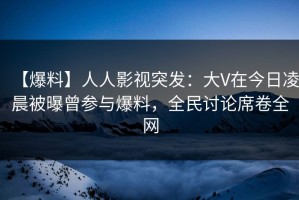 【爆料】人人影视突发：大V在今日凌晨被曝曾参与爆料，全民讨论席卷全网