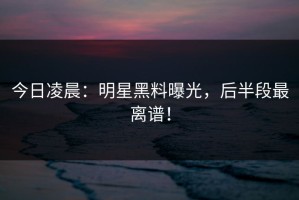 今日凌晨：明星黑料曝光，后半段最离谱！