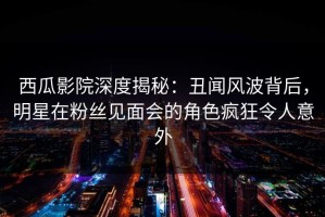 西瓜影院深度揭秘：丑闻风波背后，明星在粉丝见面会的角色疯狂令人意外
