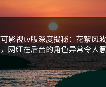 可可影视tv版深度揭秘：花絮风波背后，网红在后台的角色异常令人意外
