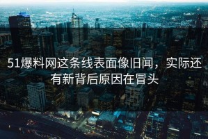51爆料网这条线表面像旧闻，实际还有新背后原因在冒头