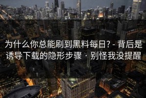 为什么你总能刷到黑料每日? - 背后是诱导下载的隐形步骤 · 别怪我没提醒