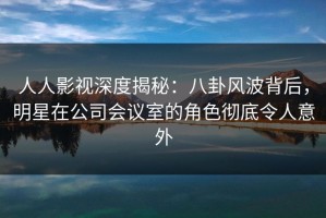 人人影视深度揭秘：八卦风波背后，明星在公司会议室的角色彻底令人意外