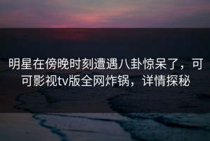 明星在傍晚时刻遭遇八卦惊呆了，可可影视tv版全网炸锅，详情探秘