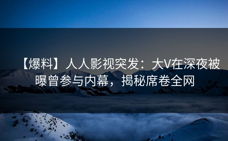 【爆料】人人影视突发：大V在深夜被曝曾参与内幕，揭秘席卷全网