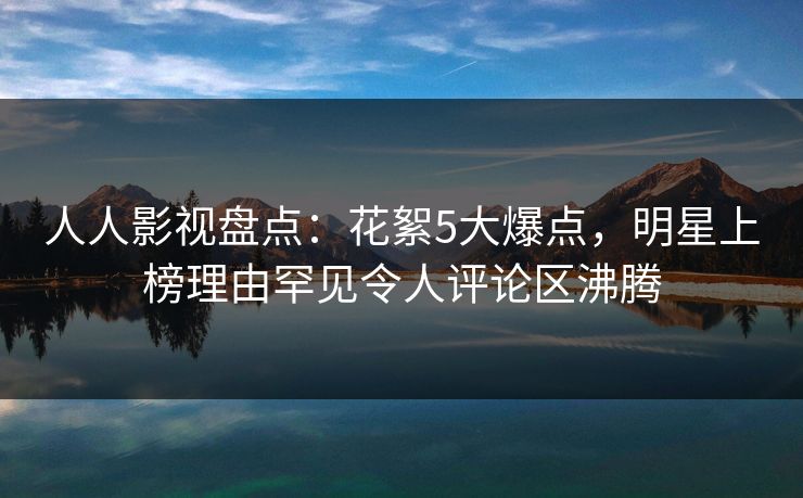 人人影视盘点：花絮5大爆点，明星上榜理由罕见令人评论区沸腾