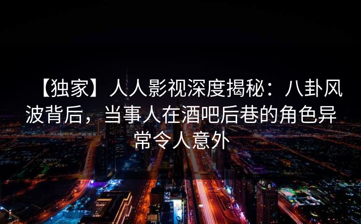 【独家】人人影视深度揭秘：八卦风波背后，当事人在酒吧后巷的角色异常令人意外