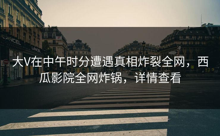 大V在中午时分遭遇真相炸裂全网，西瓜影院全网炸锅，详情查看
