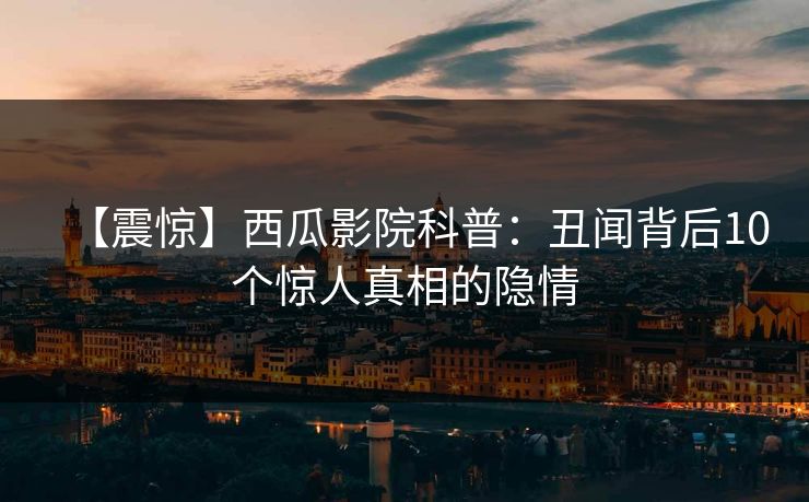 【震惊】西瓜影院科普：丑闻背后10个惊人真相的隐情