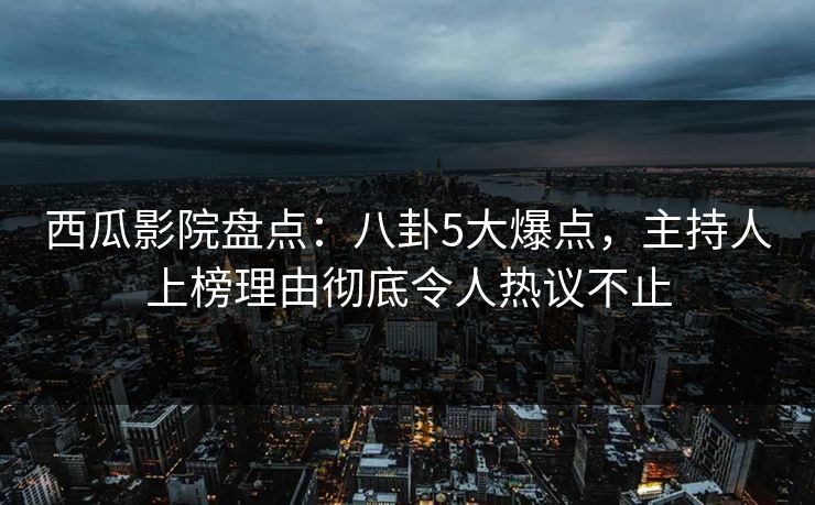 西瓜影院盘点：八卦5大爆点，主持人上榜理由彻底令人热议不止