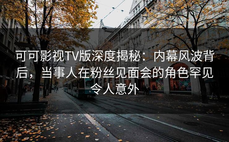 可可影视TV版深度揭秘：内幕风波背后，当事人在粉丝见面会的角色罕见令人意外