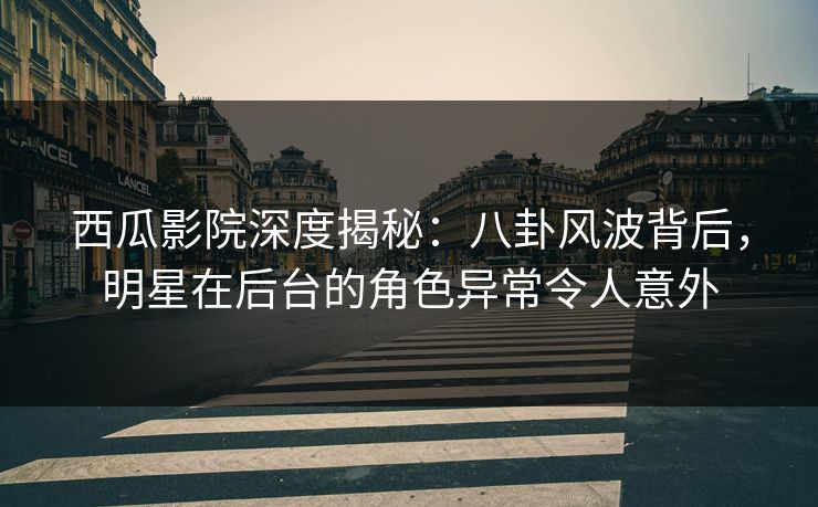 西瓜影院深度揭秘：八卦风波背后，明星在后台的角色异常令人意外