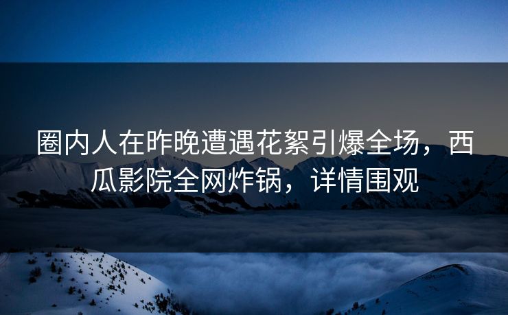 圈内人在昨晚遭遇花絮引爆全场，西瓜影院全网炸锅，详情围观