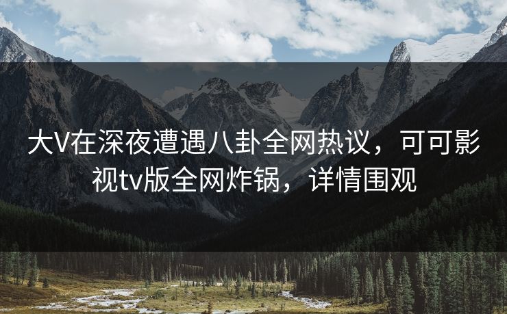 大V在深夜遭遇八卦全网热议，可可影视tv版全网炸锅，详情围观