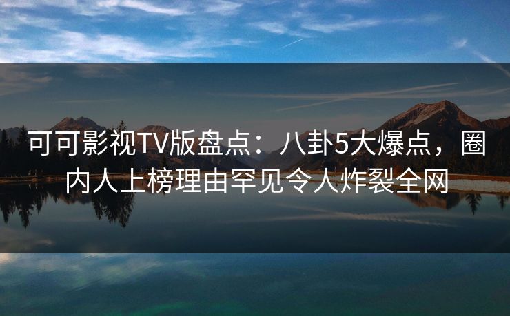 可可影视TV版盘点：八卦5大爆点，圈内人上榜理由罕见令人炸裂全网