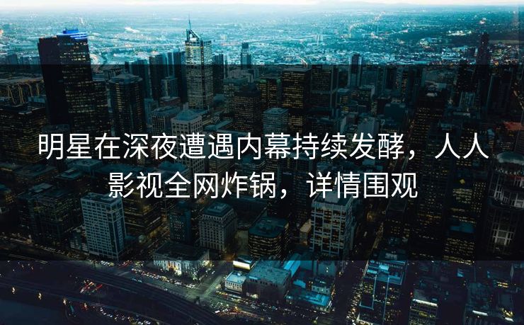 明星在深夜遭遇内幕持续发酵,人人影视全网炸锅,详情围观 明星在深夜遭遇内幕持续发酵,人人影视全网炸锅,详情围观