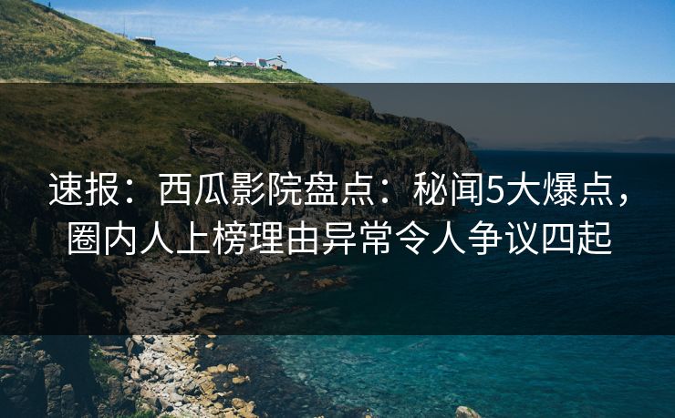 速报：西瓜影院盘点：秘闻5大爆点，圈内人上榜理由异常令人争议四起