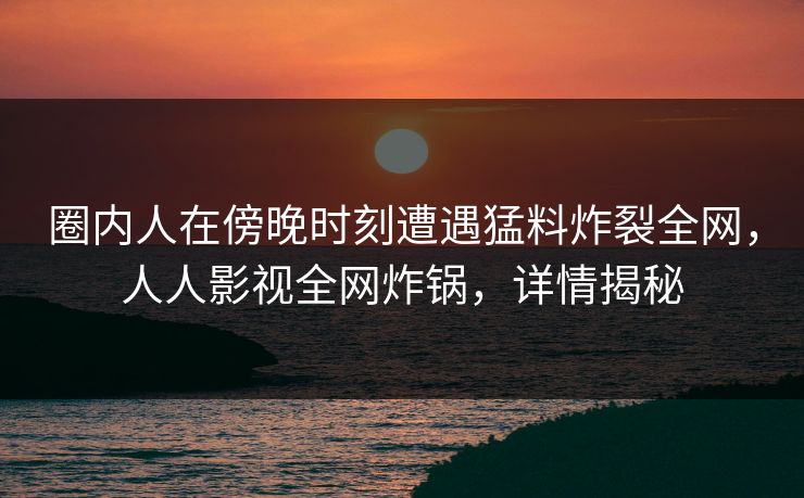圈内人在傍晚时刻遭遇猛料炸裂全网，人人影视全网炸锅，详情揭秘