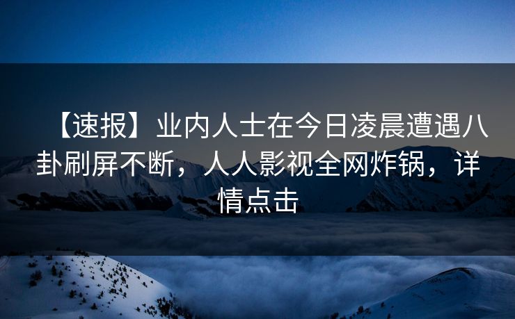 【速报】业内人士在今日凌晨遭遇八卦刷屏不断，人人影视全网炸锅，详情点击