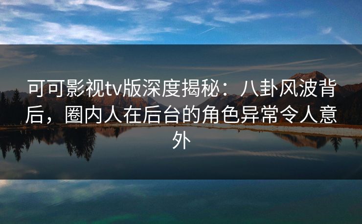 可可影视tv版深度揭秘：八卦风波背后，圈内人在后台的角色异常令人意外