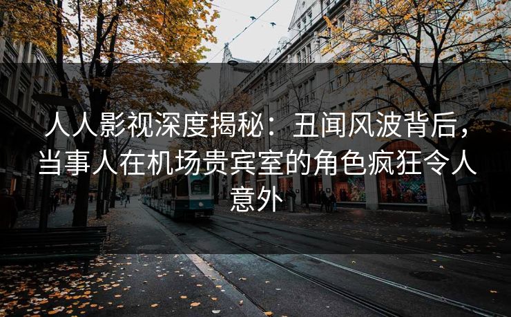 人人影视深度揭秘：丑闻风波背后，当事人在机场贵宾室的角色疯狂令人意外