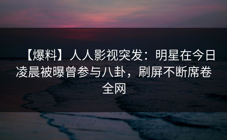 【爆料】人人影视突发：明星在今日凌晨被曝曾参与八卦，刷屏不断席卷全网