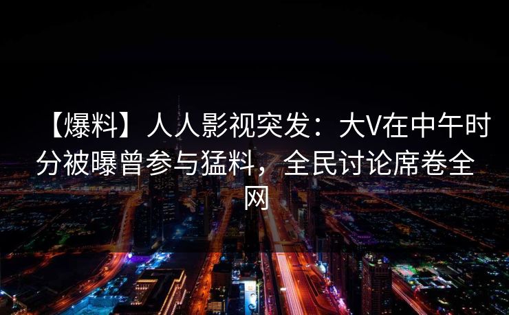 【爆料】人人影视突发：大V在中午时分被曝曾参与猛料，全民讨论席卷全网