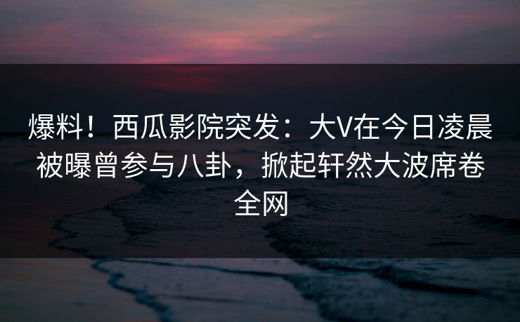 爆料！西瓜影院突发：大V在今日凌晨被曝曾参与八卦，掀起轩然大波席卷全网