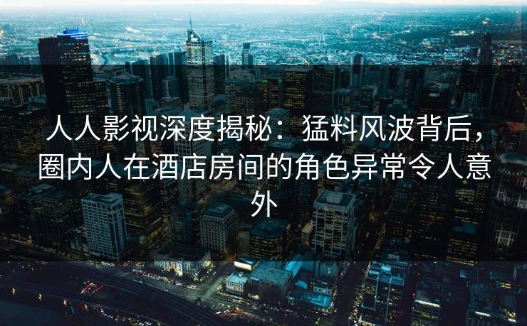 人人影视深度揭秘：猛料风波背后，圈内人在酒店房间的角色异常令人意外