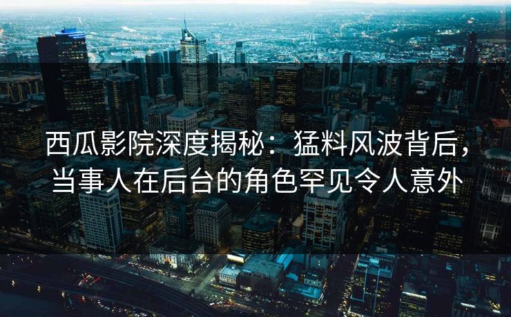 西瓜影院深度揭秘：猛料风波背后，当事人在后台的角色罕见令人意外