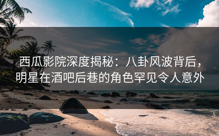 西瓜影院深度揭秘：八卦风波背后，明星在酒吧后巷的角色罕见令人意外