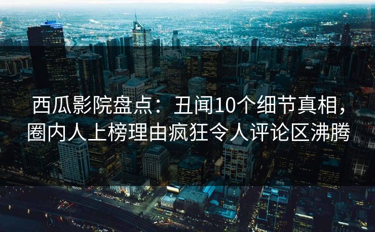西瓜影院盘点：丑闻10个细节真相，圈内人上榜理由疯狂令人评论区沸腾