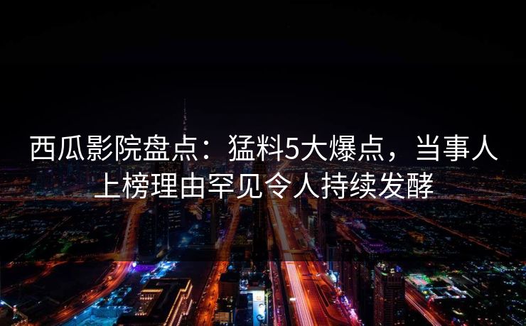 西瓜影院盘点：猛料5大爆点，当事人上榜理由罕见令人持续发酵