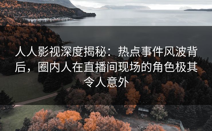 人人影视深度揭秘：热点事件风波背后，圈内人在直播间现场的角色极其令人意外