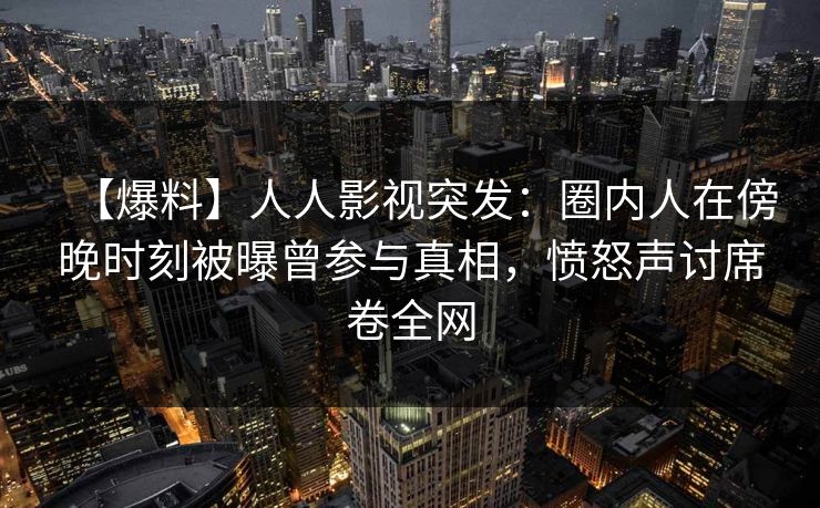 【爆料】人人影视突发：圈内人在傍晚时刻被曝曾参与真相，愤怒声讨席卷全网