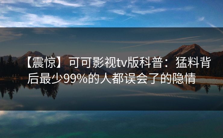 【震惊】可可影视tv版科普：猛料背后最少99%的人都误会了的隐情