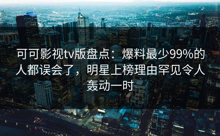 可可影视tv版盘点：爆料最少99%的人都误会了，明星上榜理由罕见令人轰动一时