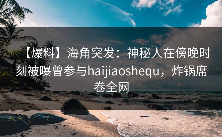 【爆料】海角突发：神秘人在傍晚时刻被曝曾参与haijiaoshequ，炸锅席卷全网