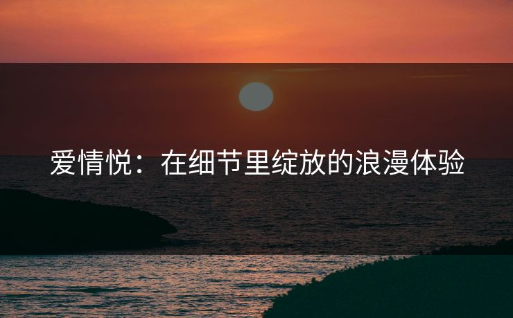 爱情悦：在细节里绽放的浪漫体验