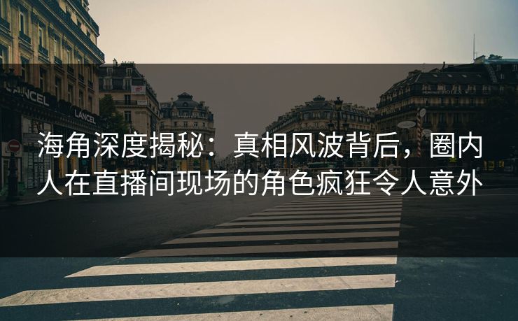 海角深度揭秘：真相风波背后，圈内人在直播间现场的角色疯狂令人意外