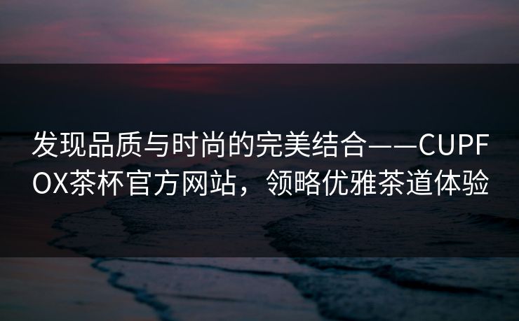 发现品质与时尚的完美结合——CUPFOX茶杯官方网站,领略优雅茶道体验 发现品质与时尚的完美结合——CUPFOX茶杯官方网站,领略优雅茶道体验