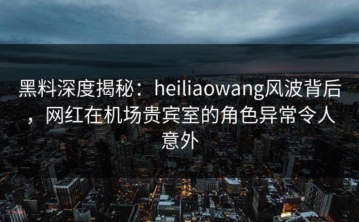 黑料深度揭秘:heiliaowang风波背后,网红在机场贵宾室的角色异常令人意外 黑料深度揭秘:heiliaowang风波背后,网红在机场贵宾室的角色异常令人意外
