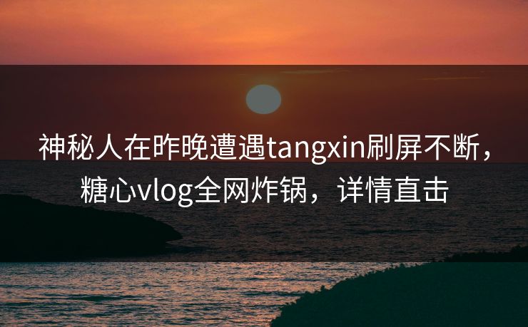 神秘人在昨晚遭遇tangxin刷屏不断，糖心vlog全网炸锅，详情直击