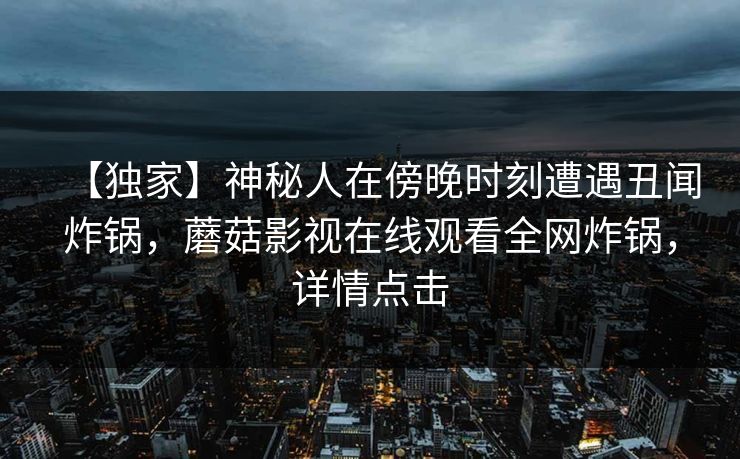 【独家】神秘人在傍晚时刻遭遇丑闻炸锅，蘑菇影视在线观看全网炸锅，详情点击