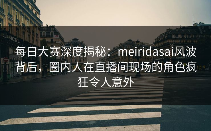 每日大赛深度揭秘：meiridasai风波背后，圈内人在直播间现场的角色疯狂令人意外