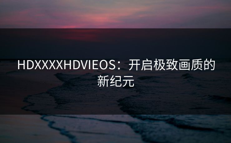 HDXXXXHDVIEOS:开启极致画质的新纪元 HDXXXXHDVIEOS:开启极致画质的新纪元