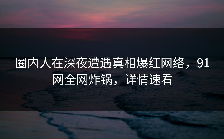 圈内人在深夜遭遇真相爆红网络，91网全网炸锅，详情速看