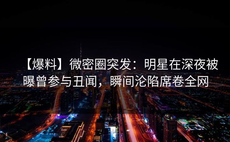 【爆料】微密圈突发：明星在深夜被曝曾参与丑闻，瞬间沦陷席卷全网